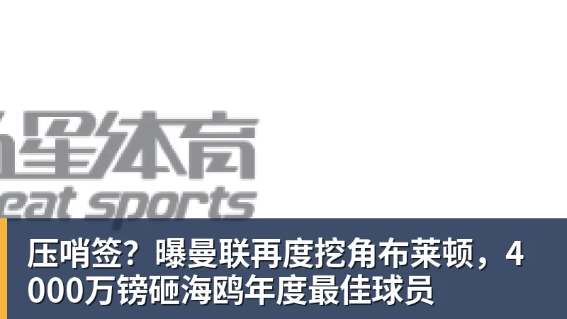压哨签？曝曼联再度挖角布莱顿，4000万镑砸海鸥年度最佳球员