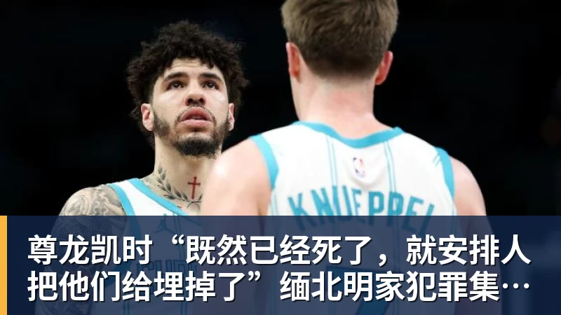 尊龙凯时“既然已经死了，就安排人把他们给埋掉了”缅北明家犯罪集团杀害中国人细节获披露